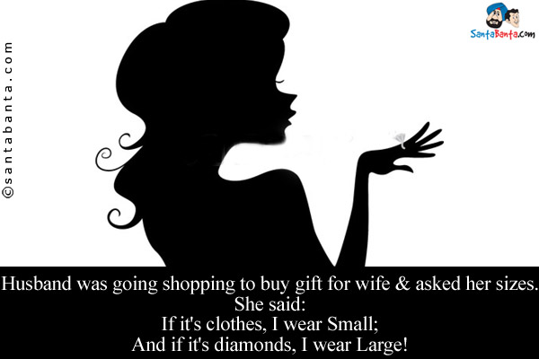 Husband was going shopping to buy gift for wife & asked her sizes.<br/>

She said:<br/>
If it's clothes, I wear Small;<br/>
And if it's diamonds, I wear Large!
