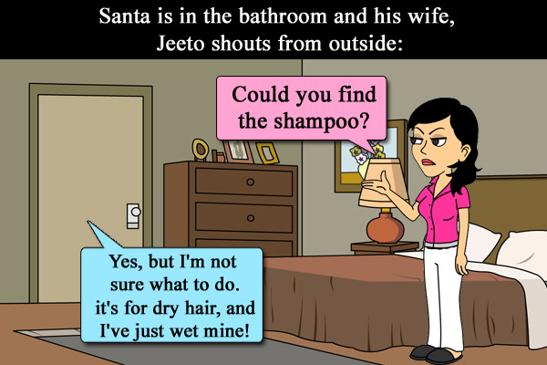 Santa is in the bathroom and his wife, Jeeto shouts from outside: Could you find the shampoo?<br/>
Santa: Yes, but I'm not sure what to do... it's for dry hair, and I've just wet mine!