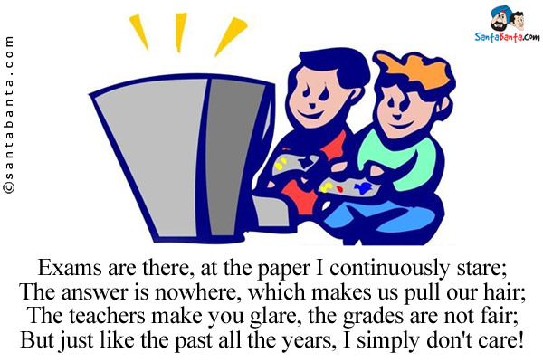 Exams are there, at the paper I continuously stare;<br/>
The answer is nowhere, which makes us pull our hair;<br/>
The teachers make you glare, the grades are not fair;<br/>
But just like the past all the years, I simply don't care!