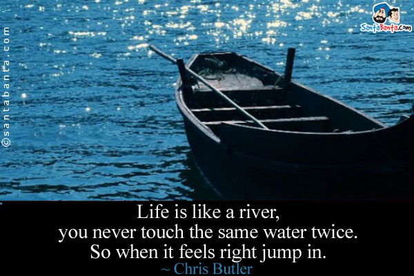 Life is like a river, you never touch the same water twice. So when it feels right jump in.