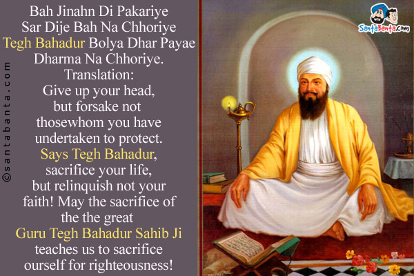 Bah Jinahn Di Pakariye<br/>
Sar Dije Bah Na Chhoriye<br/>
Tegh Bahadur Bolya<br/>
Dhar Payae Dharma Na Chhoriye.<br/><br/>

Translation:<br/>
Give up your head, but forsake not those whom you have undertaken to protect. Says Tegh Bahadur, sacrifice your life, but relinquish not your faith!<br/>
May the sacrifice of the the great Guru Tegh Bahadur Sahib Ji teaches us to sacrifice ourself for righteousness!