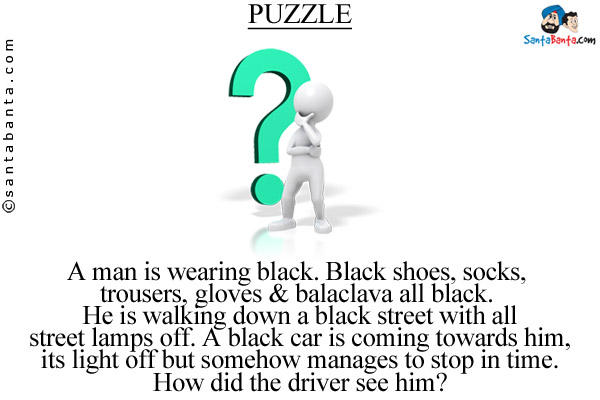 A man is wearing black. Black shoes, socks, trousers, gloves & balaclava all black. He is walking down a black street with all street lamps off. A black car is coming towards him, its light off but somehow manages to stop in time.<br/>
How did the driver see him?