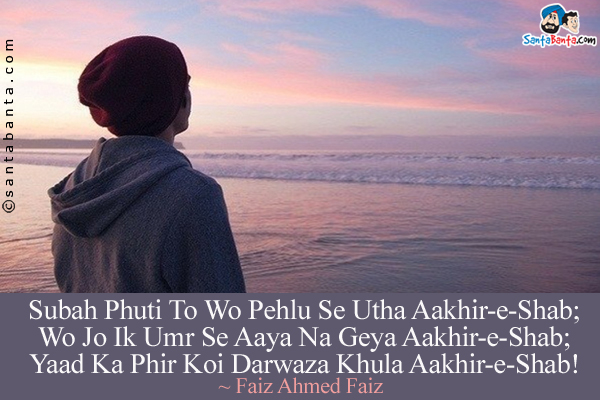 Subah Phuti To Wo Pehlu Se Utha Aakhir-e-Shab;<br/>
Wo Jo Ik Umr Se Aaya Na Geya Aakhir-e-Shab;<br/>
Yaad Ka Phir Koi Darwaza Khula Aakhir-e-Shab!