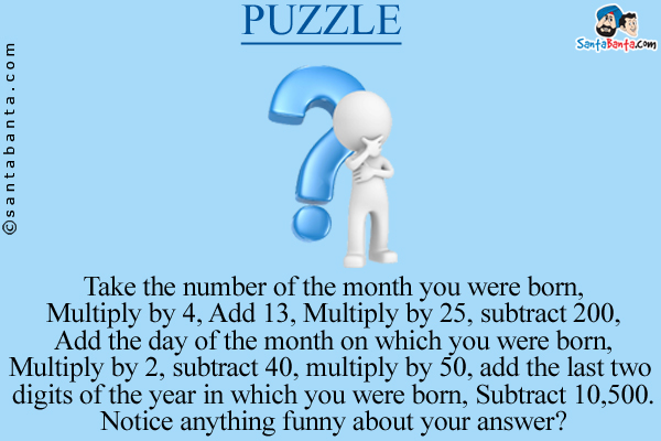 Take the number of the month you were born,<br/>

Multiply by 4, Add 13, Multiply by 25, subtract 200,<br/>

Add the day of the month on which you were born,<br/>

Multiply by 2, subtract 40, multiply by 50, add the last two digits of the year in which you were born, Subtract 10,500.<br/>
Notice anything funny about your answer?