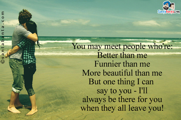 You may meet people who're:<br/>

Better than me<br/>

Funnier than me<br/>

More beautiful than me<br/>

But one thing I can say to you - I'll always be there for you when they all leave you!