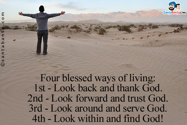 Four blessed ways of living:<br/>
1st - Look back and thank God.<br/>
2nd - Look forward and trust God.<br/>
3rd - Look around and serve God.<br/>
4th - Look within and find God!