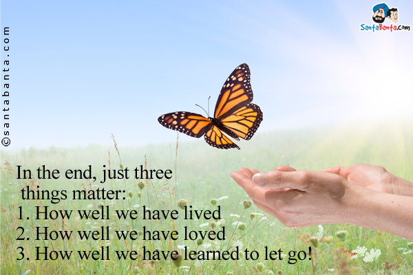 In the end, just three things matter:<br />
1. How well we have lived<br />
2. How well we have loved<br />
3. How well we have learned to let go!