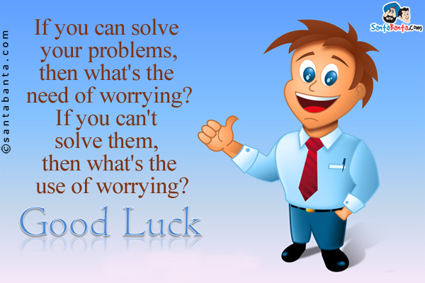 If you can solve your problems, then what's the need of worrying?<br/>
If you can't solve them, then what's the use of worrying?<br/>
Good Luck!