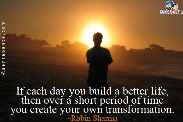 If each day you build a better life, then over a short period of time you create your own transformation.