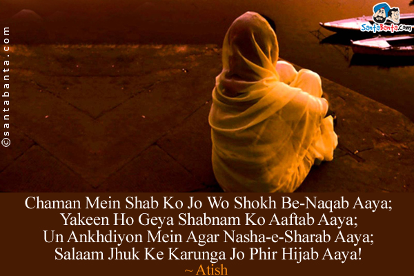 Chaman Mein Shab Ko Jo Wo Shokh Be-Naqab Aaya;<br/>
Yakeen Ho Geya Shabnam Ko Aaftab Aaya;<br/>
Un Ankhdiyon Mein Agar Nasha-e-Sharab Aaya;<br/>
Salaam Jhuk Ke Karunga Jo Phir Hijab Aaya!