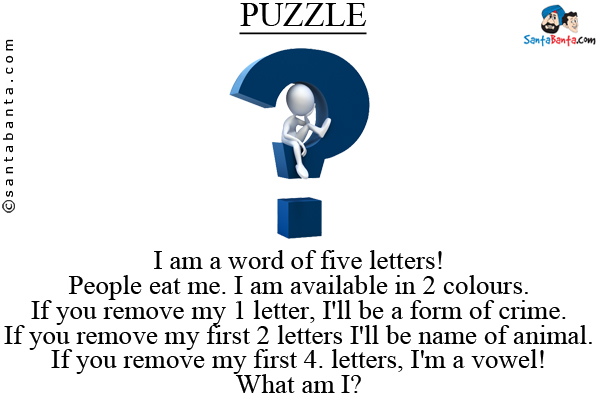 I am a word of five letters!<br/>
People eat me. I am available in 2 colours.<br/>
If you remove my 1 letter, I'll be a form of crime.<br/>
If you remove my first 2 letters I'll be name of animal.<br/>
If you remove my first 4. letters, I'm a vowel!<br/>
What am I?