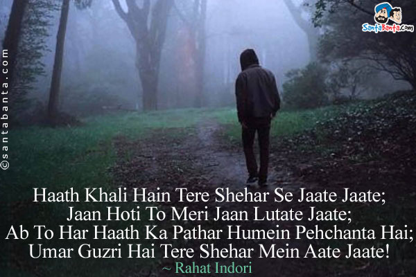 Haath Khali Hain Tere Shehar Se Jaate Jaate;<br/>
Jaan Hoti To Meri Jaan Lutate Jaate;<br/>
Ab To Har Haath Ka Pathar Humein Pehchanta Hai;<br/>
Umar Guzri Hai Tere Shehar Mein Aate Jaate!