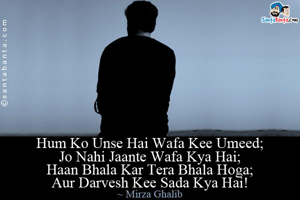 Hum Ko Unse Hai Wafa Kee Umeed;<br/>
Jo Nahi Jaante Wafa Kya Hai;<br/>
Haan Bhala Kar Tera Bhala Hoga;<br/>
Aur Darvesh Kee Sada Kya Hai!<br/><br/>

Translation:<br/>
We hope for fidelity from them,<br/>
Who do not know what fidelity may be.<br/>
Yes, do well, well will come to you,<br/>
What else is the Dervish's cry?