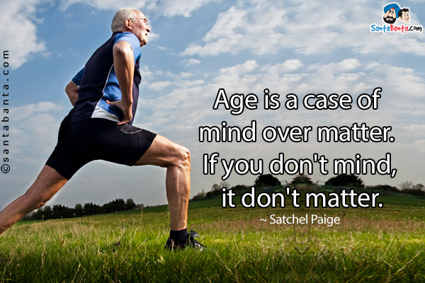 Age is a case of mind over matter. If you don't mind, it don't matter.