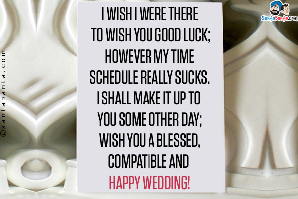 I wish I were there to wish you good luck;<br />
However my time schedule really sucks.<br />
I shall make it up to you some other day;<br />
Wish you a blessed,compatible and happy wedding!