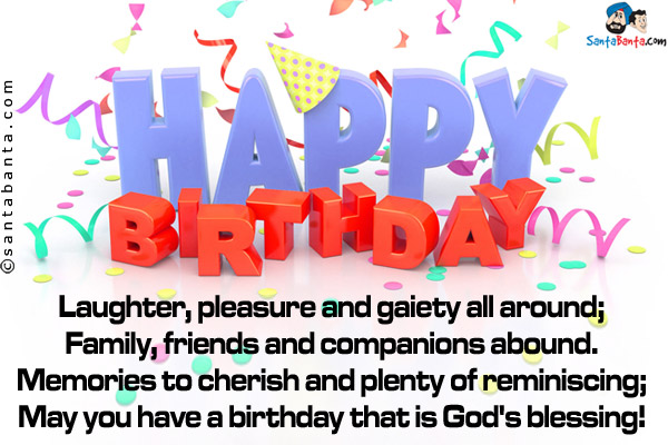 Laughter, pleasure and gaiety all around;<br />
Family, friends and companions abound.<br />
Memories to cherish and plenty of reminiscing;<br />
May you have a birthday that is God's blessing!