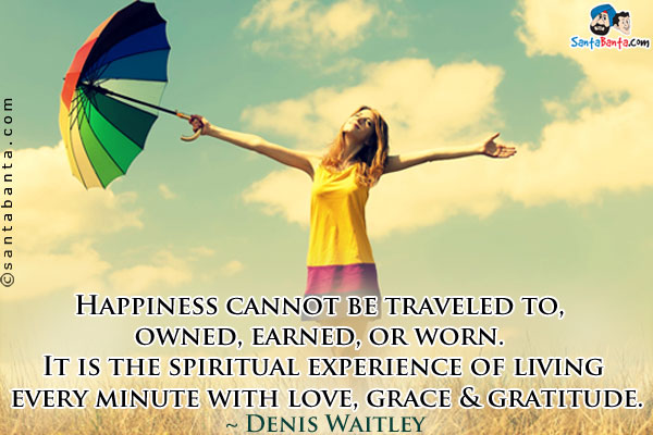 Happiness cannot be traveled to, owned, earned, or worn. It is the spiritual experience of living every minute with love, grace & gratitude.