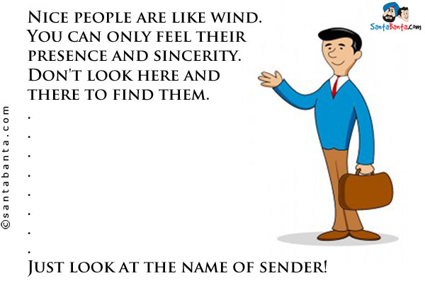 Nice people are like wind.<br/>

You can only feel their presence and sincerity.<br/>

Don't look here and there to find them.<br/>

.<br/>

.<br/>

.<br/>

.<br/>

.<br/>

.<br/>

.<br/>

.<br/>

Just look at the name of sender!