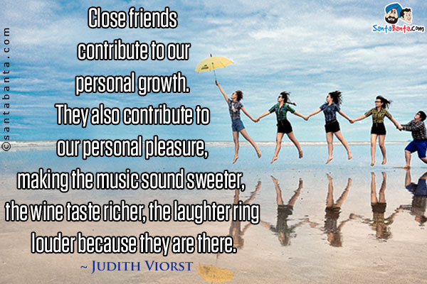 Close friends contribute to our personal growth. They also contribute to our personal pleasure, making the music sound sweeter, the wine taste richer, the laughter ring louder because they are there.