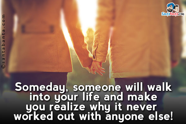 Someday, someone will walk into your life and make you realize why it never worked out with anyone else!