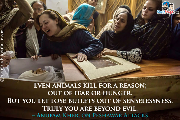 Even animals kill for a reason; out of fear or hunger. But you let lose bullets out of senselessness. Truly you are beyond evil.