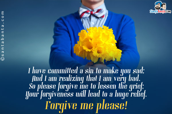 I have committed a sin to make you sad;<br/>
And  I am realizing that I am very bad.<br/>
So please  forgive me to lessen the grief;<br/>
Your forgiveness will lead to a huge relief.<br/>
Forgive me please!