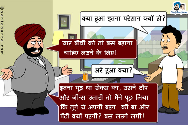 बंता: क्या हुआ इतने परेशान क्यों हो?<br/>
संता: यार बीवी को तो बस बहाना चाहिए लड़ने के लिए।<br/>
बंता: अरे हुआ क्या?<br/>
संता: इतना मूड था सेक्स का, उसने टॉप और जीन्स उतारी तो मैंने पूछ लिया कि तूने ये अपनी बहन की ब्रा और पेंटी क्यों पहनी? बस लड़ने लगी।