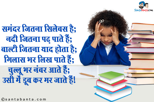 समंदर जितना सिलेबस है;<br/>
नदी जितना पढ़ पाते हैं;<br/>
बाल्टी जितना याद होता है;<br/>
गिलास भर लिख पाते हैं;<br/>
चुल्लू भर नंबर आते हैं;<br/>
उसी में डूब कर मर जाते हैं।