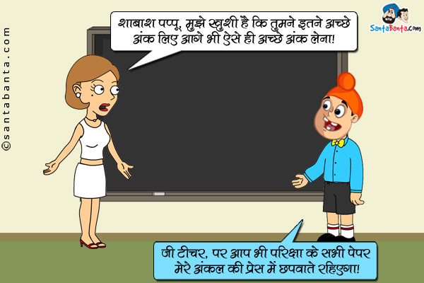 टीचर: शाबाश पप्पू, मुझे खुशी है कि तुमने इतने अच्छे अंक लिए आगे भी ऐसे ही अच्छे अंक लेना।<br />
पप्पू: जी टीचर, पर आप भी परीक्षा के सभी पेपर मेरे अंकल की प्रेस में छपवाते रहिएगा।