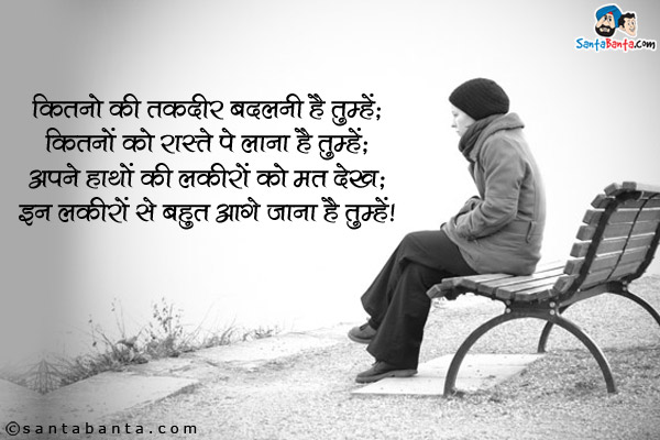 कितनो की तकदीर बदलनी है तुम्हें;<br />
कितनो को रास्ते पे लाना है तुम्हें;<br />
अपने हाथों की लकीरों को मत देख;<br />
इन लकीरों से बहुत आगे जाना है तुम्हें।