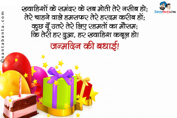 ख्वाहिशों के समंदर के सब मोती तेरे नसीब हो;<br />
तेरे चाहने वाले हमसफ़र तेरे हरदम करीब हों;<br />
कुछ यूँ उतरे तेरे लिए रहमतों का मौसम;<br />
कि तेरी हर दुआ, हर ख्वाहिश कबूल हो।<br />
जन्मदिन की बधाई!