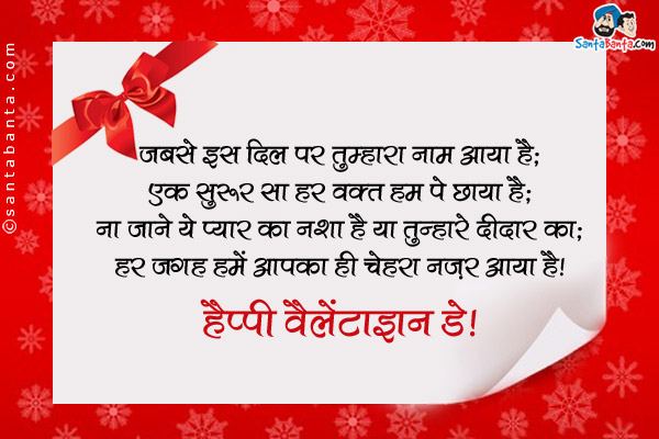 जबसे इस दिल पर तुम्हारा नाम आया है;<br />
एक सुरूर सा हर वक़्त हम पे छाया है;<br />
ना जाने ये प्यार का नशा है या तुम्हारे दीदार का;<br />
हर जगह हमें आपका ही चेहरा नज़र आया है।<br />
हैप्पी वैलेंटाइन डे!