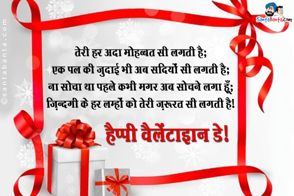 तेरी हर अदा मोहब्बत सी लगती है;<br />
एक पल की जुदाई भी अब सदियों सी लगती है;<br />
ना सोचा था पहले कभी मगर अब सोचने लगा हूँ;<br />
ज़िन्दगी के हर लम्हों को तेरी ज़रूरत सी लगती है।<br />
हैप्पी वैलेंटाइन डे!