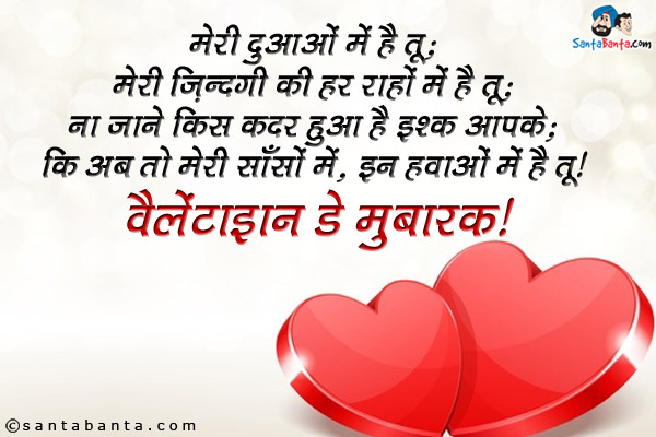 मेरी दुआओं में है तू;<br />
मेरी ज़िन्दगी की हर राहों में है तू;<br />
ना जाने किस कदर हुआ है इश्क़ आपसे;<br />
कि अब तो मेरी साँसों में, इन हवाओं में है तू।<br />
वैलेंटाइन डे मुबारक!