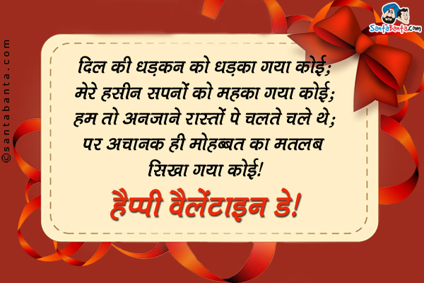 दिल की धड़कन को धड़का गया कोई;<br />
मेरे हसीन सपनो को महका गया कोई;<br />
हम तो अनजाने रास्तों पे चलते चले थे;<br />
पर अचानक ही मोहब्बत का मतलब सिखा गया कोई।<br />
हैप्पी वैलेंटाइन डे!