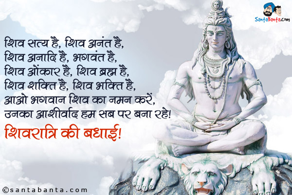 शिव सत्य है, शिव अनंत है,<br />
शिव अनादि है, शिव भगवंत है,<br />
शिव ओंकार है, शिव ब्रह्म है,<br />
शिव शक्ति है, शिव भक्ति है,<br />
आओ भगवान शिव का नमन करें,<br />
उनका आशीर्वाद हम सब पर बना रहे।<br />
शिवरात्रि की बधाई!