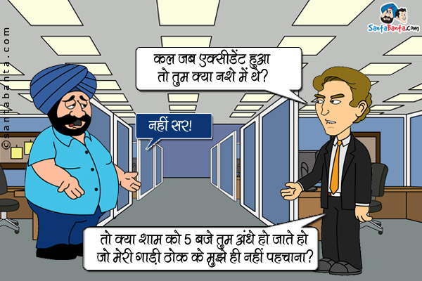 संता का बॉस: कल जब एक्सीडेंट हुआ तो तुम क्या नशे मे थे?<br />
संता: नहीं सर।<br />
बॉस: तो शाम को 5 बजे तुम अंधे हो जाते हो जो मेरी गाड़ी ठोक के मुझे ही नही पहचाना?