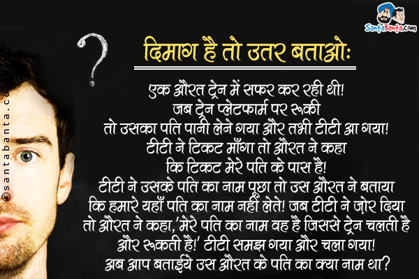 दिमाग है तो उत्तर बताओ:<br />
एक औरत ट्रेन में सफर कर रही थी। जब ट्रेन प्लेटफार्म पर रुकी तो उसका पति पानी लेने गया और तभी टीटी आ गया। टीटी ने टिकट माँगा तो उस औरत ने कहा कि टिकट मेरे पति के पास है। टीटी ने उसके पति का नाम पूछा तो उस औरत ने बताया कि हमारे यहाँ पति का नाम नहीं लेते। जब टीटी ने ज़ोर दिया तो औरत ने कहा, `मेरे पति का नाम वह है जिससे ट्रेन चलती है और रूकती है।` टीटी समझ गया और चला गया। अब आप बताईये उस औरत के पति का क्या नाम था?