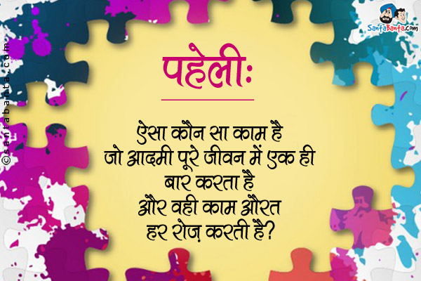 ऐसा कौन सा काम है जो एक आदमी पूरे जीवन मे एक ही बार करता है और वही काम औरत हर रोज करती है?