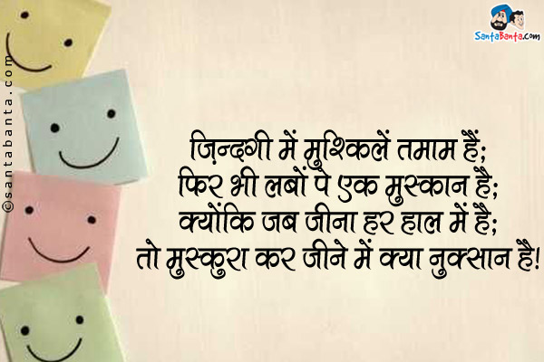 ज़िंदगी में मुश्किलें तमाम हैं;<br />
फिर भी लबों पे एक मुस्कान है;<br />
क्योंकि जब जीना हर हाल में है;<br />
तो मुस्कुरा कर जीने में क्या नुक्सान है।