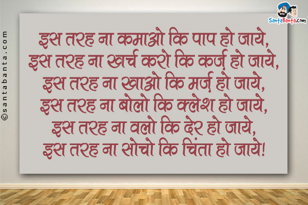 इस तरह ना कमाओ कि पाप हो जाये,<br />
इस तरह ना खर्च करो कि क़र्ज़ हो जाये,<br />
इस तरह ना खाओ कि मर्ज़ हो जाये,<br />
इस तरह ना बोलो कि क्लेश हो जाये,<br />
इस तरह ना चलो कि देर हो जाये,<br />
इस तरह ना सोचो कि चिंता हो जाये।