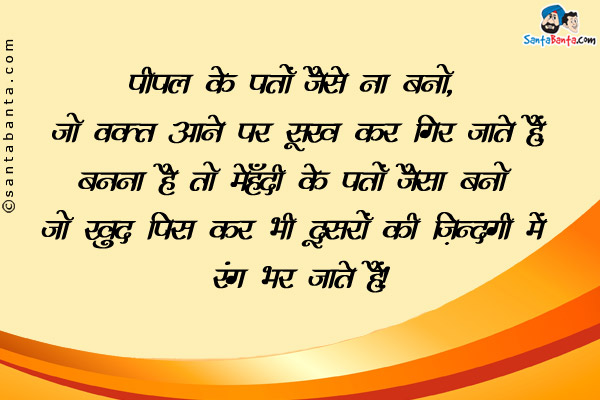 पीपल के पत्तों जैसे ना बनो, जो वक़्त आने पर सूख कर गिर जाते हैं,<br />
बनना है तो मेहँदी के पत्तों जैसा बनो जो खुद पिस कर भी दूसरों की ज़िन्दगी में रंग भर जाते हैं। 