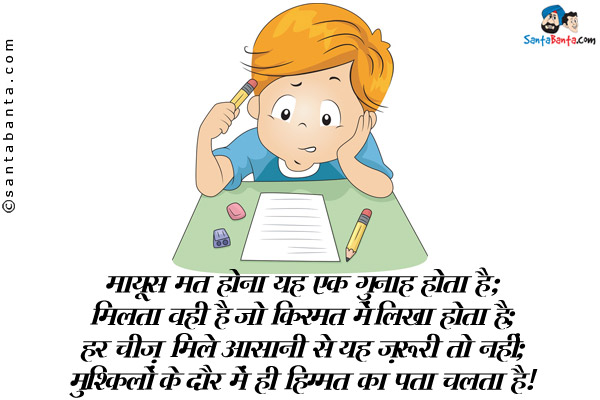 मायूस मत होना यह एक गुनाह होता है;<br />
मिलता वही है जो किस्मत में लिखा होता है;<br />
हर चीज़ मिले आसानी से यह ज़रूरी तो नहीं;<br />
मुश्किलों के दौर में ही तो हिम्मत का पता चलता है।