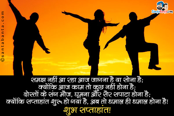 समझ नहीं आ रहा आज जागना है या सोना है;<br />
क्योंकि आज काम तो कुछ नहीं होना है;<br />
दोस्तों के संग मौज, घूमना और सैर सपाटा होना है;<br />
क्योंकि सप्ताहांत शुरू हो गया है, अब तो धमाल ही धमाल होना है।<br />
शुभ सप्ताहांत!