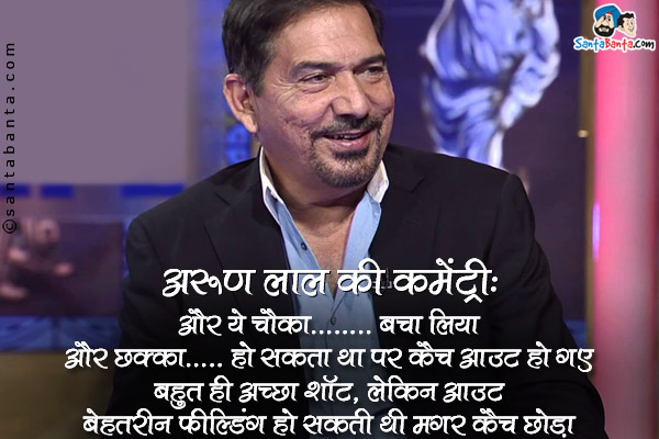 अरुण लाल की कमेंट्री:<br />
'और ये चौका....बचा लिया'<br />
'और छक्का...हो सकता था पर कैच आउट हो गए'<br />
'बहुत ही अच्छा शॉट, लेकिन आउट'<br />
'बेहतरीन फील्डिंग हो सकती थी मगर कैच छोड़ा'