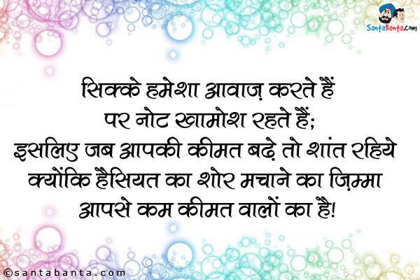 सिक्के हमेशा आवाज करते हैं पर नोट खामोश रहते हैं,<br />
इसलिए जब आपकी कीमत बढे तो शांत रहिये क्योंकि हैसियत का शोर मचाने का ज़िम्मा आपसे कम कीमत वालों का है।