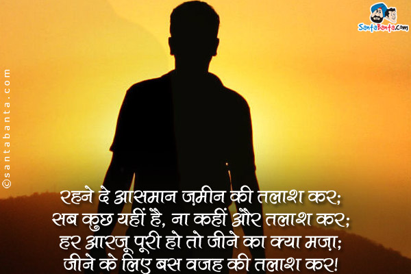 रहने दे आसमान ज़मीन की तलाश कर;<br />
सब कुछ यहीं है, ना कहीं और तलाश कर;<br />
हर आरजू पूरी हो तो जीने का क्या मज़ा;<br />
जीने के लिए बस वजह की तलाश कर।