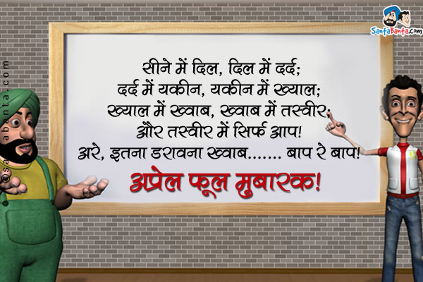 सीने में दिल, दिल में दर्द;<br />
दर्द में यक़ीन, यक़ीन में ख्याल;<br />
ख्याल में ख्वाब, ख्वाब में तस्वीर;<br />
और तस्वीर में सिर्फ आप।<br />
अरे, इतना डरावना ख्वाब... बाप रे बाप!<br />
अप्रेल फूल मुबारक!