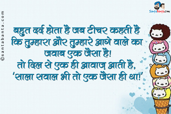 बहुत दर्द होता है जब टीचर कहती है कि तुम्हारा और तुम्हारे आगे वाले का जवाब एक जैसा है।<br />
तो दिल से एक ही आवाज़ आती है, `साला सवाल भी तो एक जैसा ही था।`