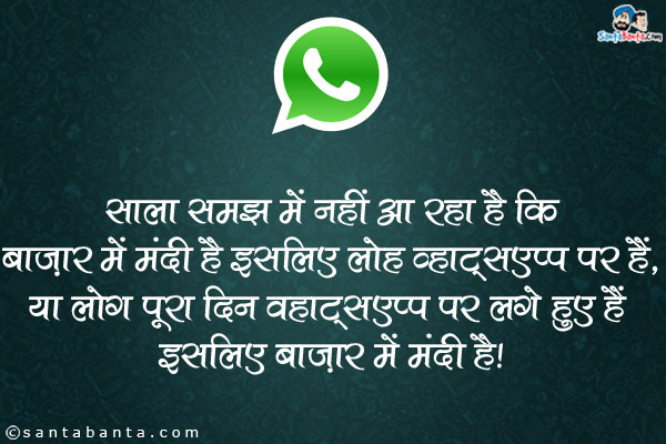 साला समझ में नही आ रहा है कि <br />
बाज़ार मे मंदी है इसलिए लोग व्हाट्सएप्प पर हैं, <br />
या लोग पूरा दिन व्हाट्सएप्प पर लगे हुए हैं इसलिए बाज़ार मे मंदी है।